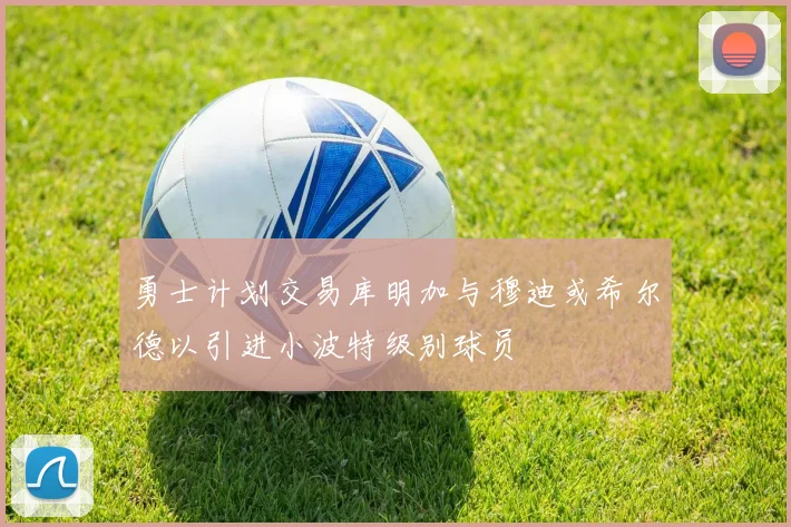 勇士计划交易库明加与穆迪或希尔德以引进小波特级别球员