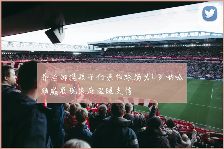 乔治娜携孩子们亲临球场为C罗呐喊助威展现家庭温暖支持