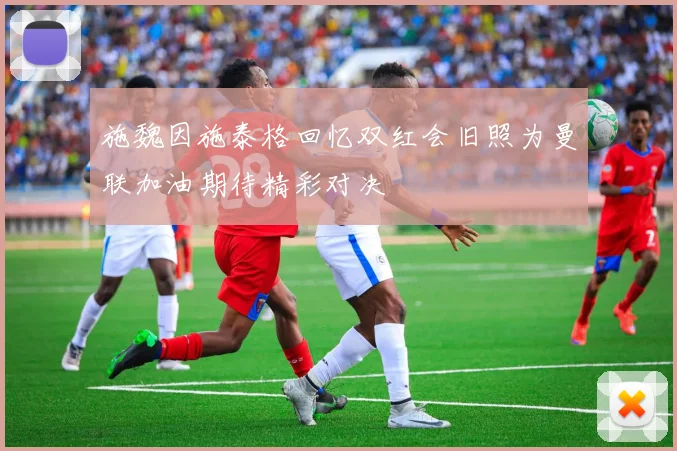施魏因施泰格回忆双红会旧照为曼联加油期待精彩对决