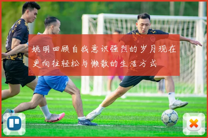 姚明回顾自我意识强烈的岁月现在更向往轻松与懒散的生活方式
