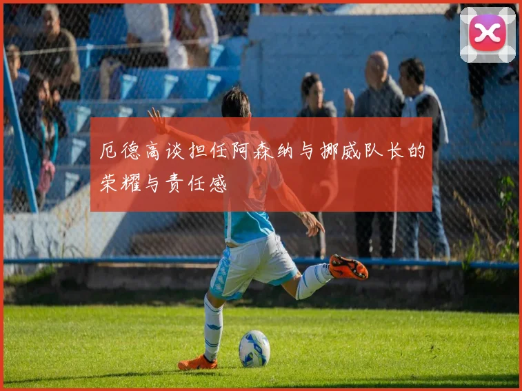 厄德高谈担任阿森纳与挪威队长的荣耀与责任感