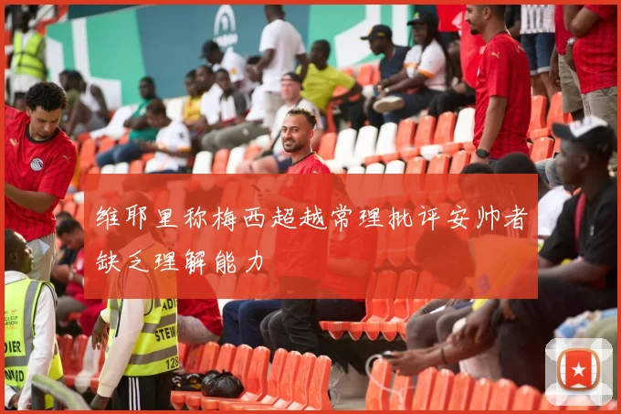 维耶里称梅西超越常理批评安帅者缺乏理解能力