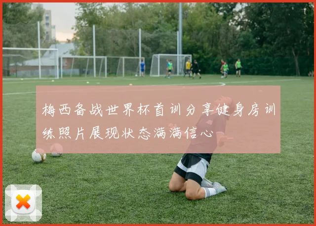 梅西备战世界杯首训分享健身房训练照片展现状态满满信心