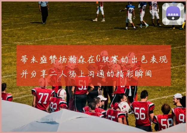 蒂米盛赞杨瀚森在G联赛的出色表现并分享二人场上沟通的精彩瞬间
