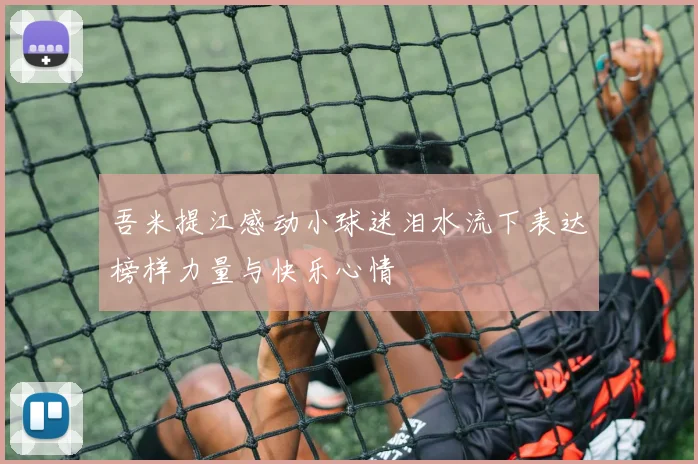 吾米提江感动小球迷泪水流下表达榜样力量与快乐心情