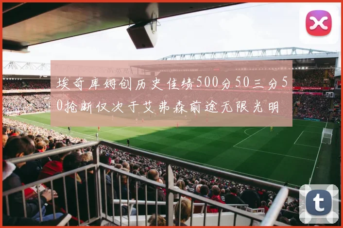 埃奇库姆创历史佳绩500分50三分50抢断仅次于艾弗森前途无限光明