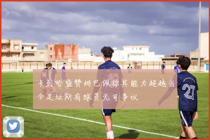 卡列哈盛赞姆巴佩称其能力超越当今足坛所有球员无可争议