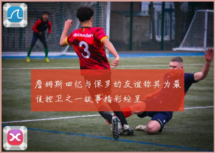 詹姆斯回忆与保罗的友谊称其为最佳控卫之一故事精彩纷呈