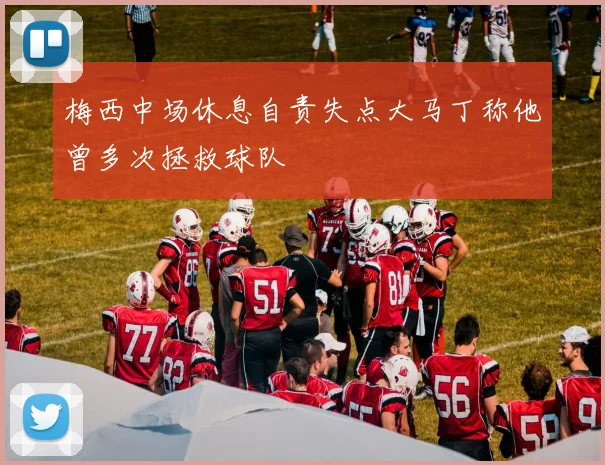 梅西中场休息自责失点大马丁称他曾多次拯救球队