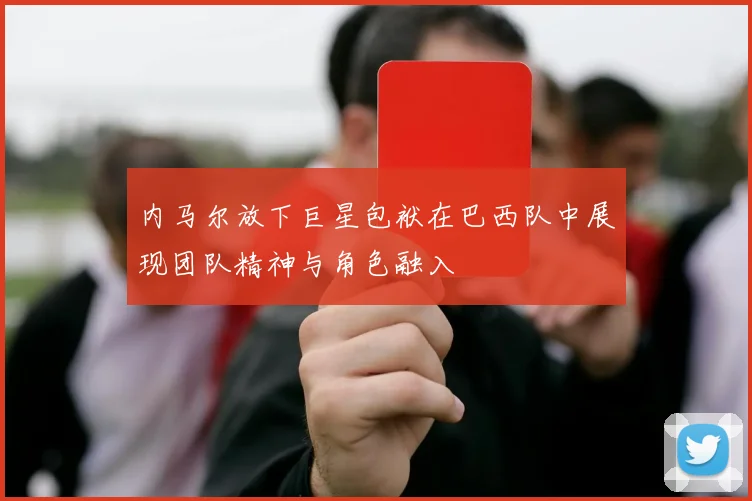内马尔放下巨星包袱在巴西队中展现团队精神与角色融入