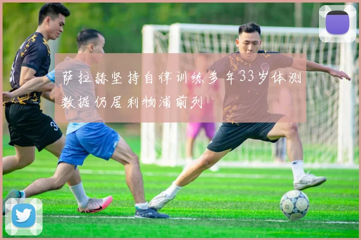 萨拉赫坚持自律训练多年33岁体测数据仍居利物浦前列