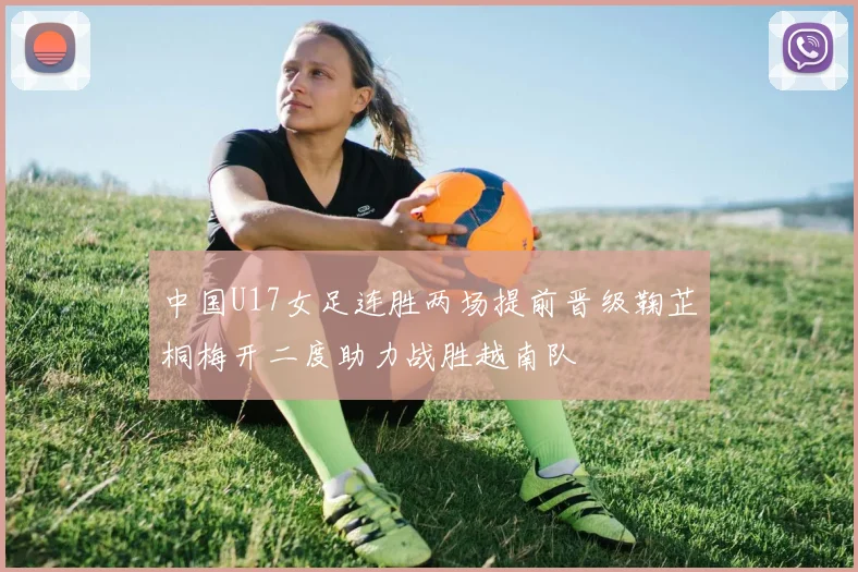 中国U17女足连胜两场提前晋级鞠芷桐梅开二度助力战胜越南队