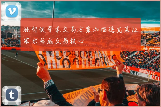 独行侠寻求交易方案加福德克莱拉塞尔或成交易核心