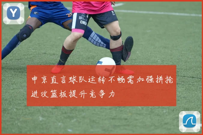 申京直言球队运转不畅需加强拼抢进攻篮板提升竞争力