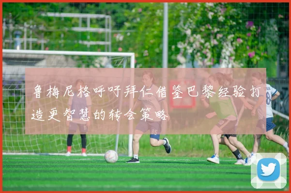 鲁梅尼格呼吁拜仁借鉴巴黎经验打造更智慧的转会策略