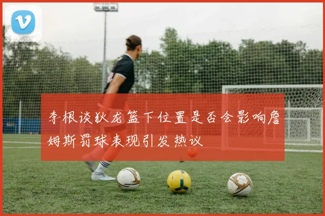 李根谈狄龙篮下位置是否会影响詹姆斯罚球表现引发热议