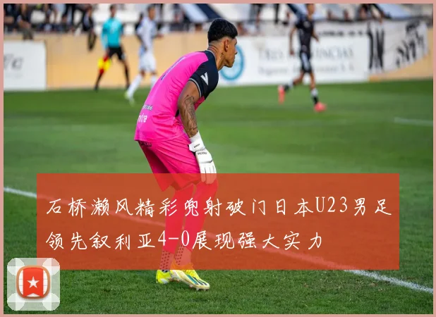 石桥濑风精彩兜射破门日本U23男足领先叙利亚4-0展现强大实力