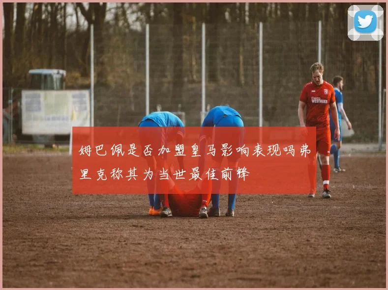 姆巴佩是否加盟皇马影响表现吗弗里克称其为当世最佳前锋